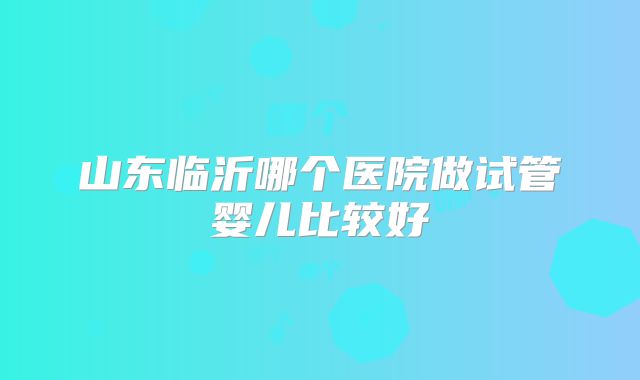 山东临沂哪个医院做试管婴儿比较好