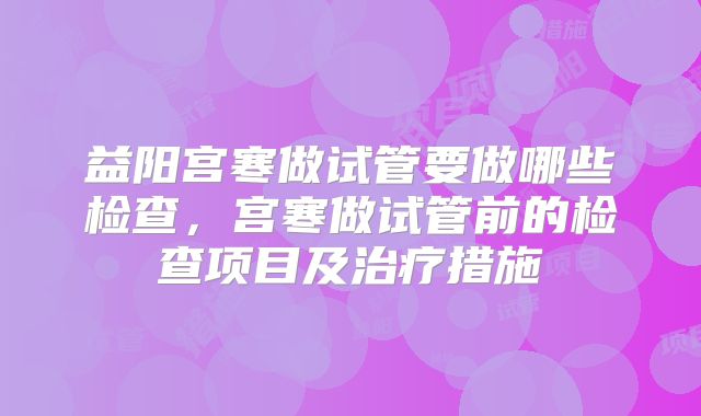 益阳宫寒做试管要做哪些检查，宫寒做试管前的检查项目及治疗措施