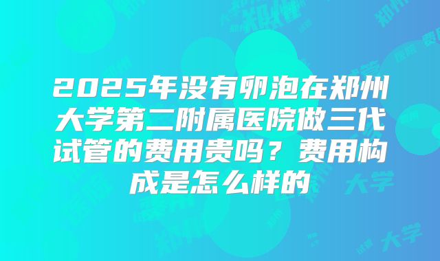 2025年没有卵泡在郑州大学第二附属医院做三代试管的费用贵吗？费用构成是怎么样的
