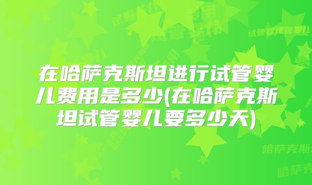在哈萨克斯坦进行试管婴儿费用是多少(在哈萨克斯坦试管婴儿要多少天)
