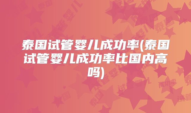 泰国试管婴儿成功率(泰国试管婴儿成功率比国内高吗)