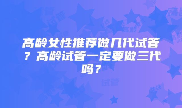 高龄女性推荐做几代试管？高龄试管一定要做三代吗？