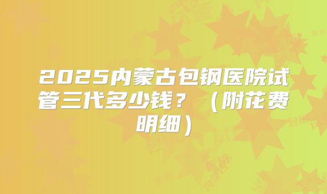 2025内蒙古包钢医院试管三代多少钱？（附花费明细）