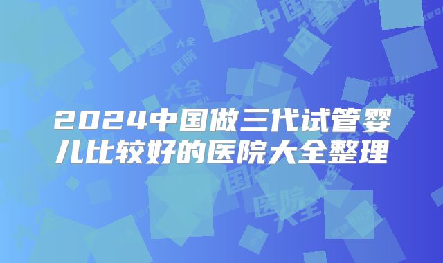 2024中国做三代试管婴儿比较好的医院大全整理