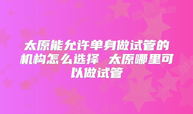 太原能允许单身做试管的机构怎么选择 太原哪里可以做试管