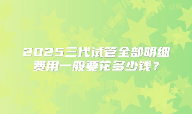 2025三代试管全部明细费用一般要花多少钱？