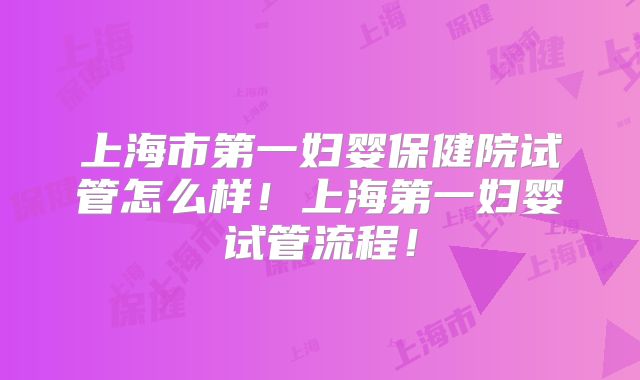 上海市第一妇婴保健院试管怎么样！上海第一妇婴试管流程！