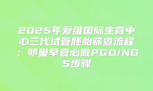 2025年爱维国际生育中心三代试管胚胎筛查流程：卵巢早衰必做PGD/NGS步骤