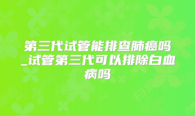 第三代试管能排查肺癌吗_试管第三代可以排除白血病吗