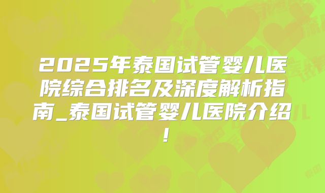 2025年泰国试管婴儿医院综合排名及深度解析指南_泰国试管婴儿医院介绍！