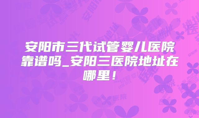 安阳市三代试管婴儿医院靠谱吗_安阳三医院地址在哪里！