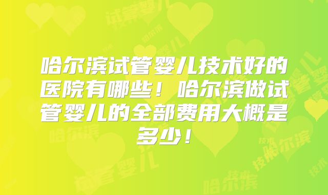 哈尔滨试管婴儿技术好的医院有哪些！哈尔滨做试管婴儿的全部费用大概是多少！
