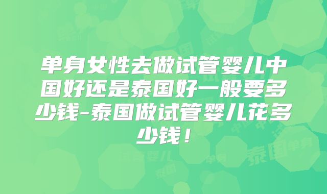 单身女性去做试管婴儿中国好还是泰国好一般要多少钱-泰国做试管婴儿花多少钱！