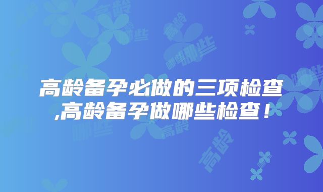 高龄备孕必做的三项检查,高龄备孕做哪些检查！