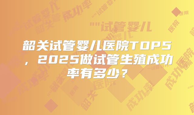 韶关试管婴儿医院TOP5，2025做试管生殖成功率有多少？