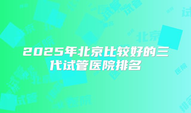 2025年北京比较好的三代试管医院排名