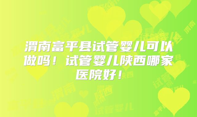 渭南富平县试管婴儿可以做吗！试管婴儿陕西哪家医院好！