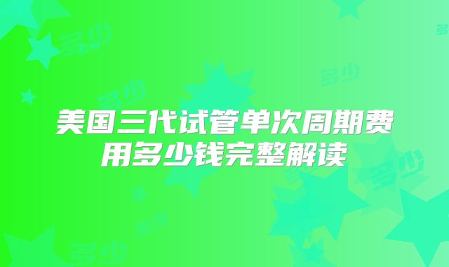 美国三代试管单次周期费用多少钱完整解读