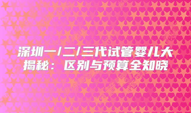 深圳一/二/三代试管婴儿大揭秘：区别与预算全知晓
