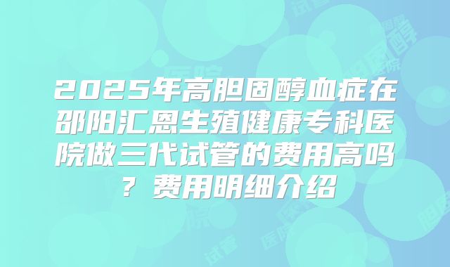 2025年高胆固醇血症在邵阳汇恩生殖健康专科医院做三代试管的费用高吗？费用明细介绍