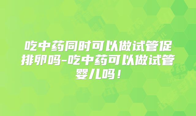 吃中药同时可以做试管促排卵吗-吃中药可以做试管婴儿吗！