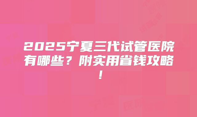 2025宁夏三代试管医院有哪些?附实用省钱攻略!