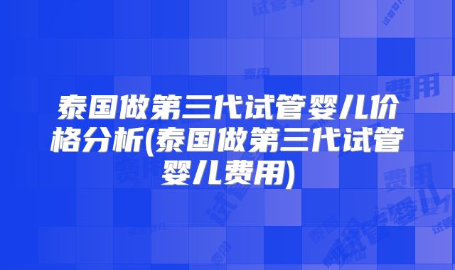 泰国做第三代试管婴儿价格分析(泰国做第三代试管婴儿费用)