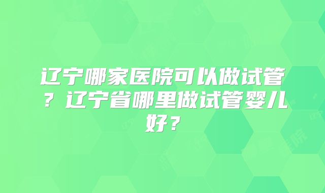辽宁哪家医院可以做试管?辽宁省哪里做试管婴儿好?