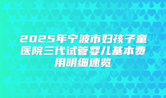 2025年宁波市妇孩子童医院三代试管婴儿基本费用明细速览