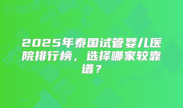 2025年泰国试管婴儿医院排行榜，选择哪家较靠谱？