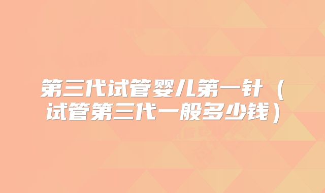 第三代试管婴儿第一针(试管第三代一般多少钱)