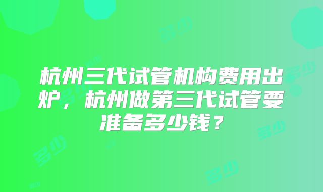 杭州三代试管机构费用出炉,杭州做第三代试管要准备多少钱?