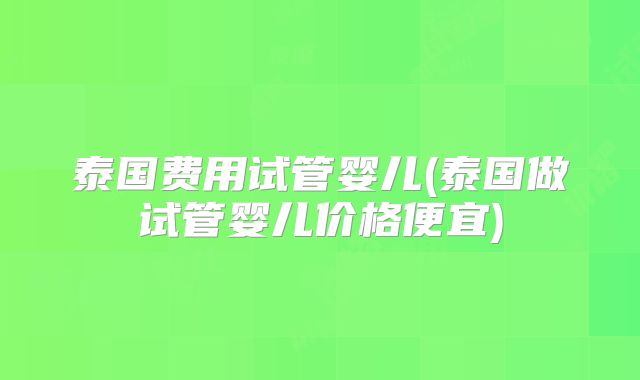 泰国费用试管婴儿(泰国做试管婴儿价格便宜)
