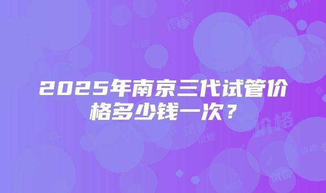 2025年南京三代试管价格多少钱一次？