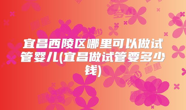 宜昌西陵区哪里可以做试管婴儿(宜昌做试管要多少钱)