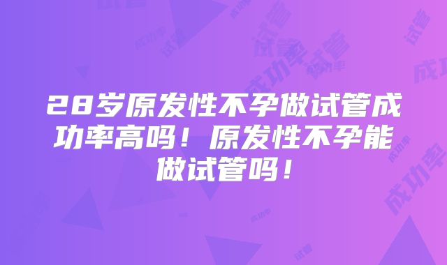 28岁原发性不孕做试管成功率高吗！原发性不孕能做试管吗！