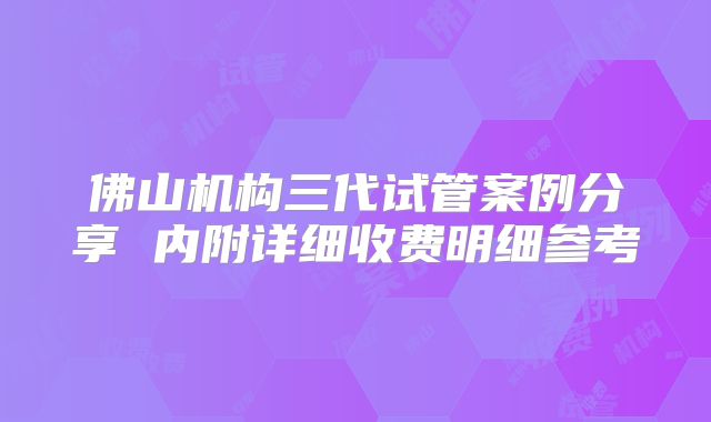 佛山机构三代试管案例分享 内附详细收费明细参考