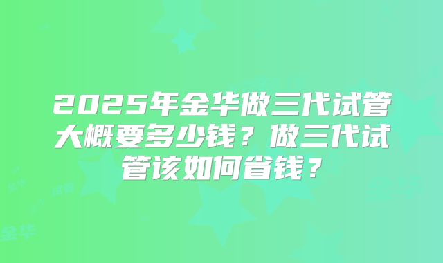 2025年金华做三代试管大概要多少钱?做三代试管该如何省钱?