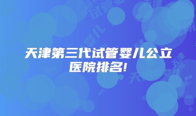 天津第三代试管婴儿公立医院排名!
