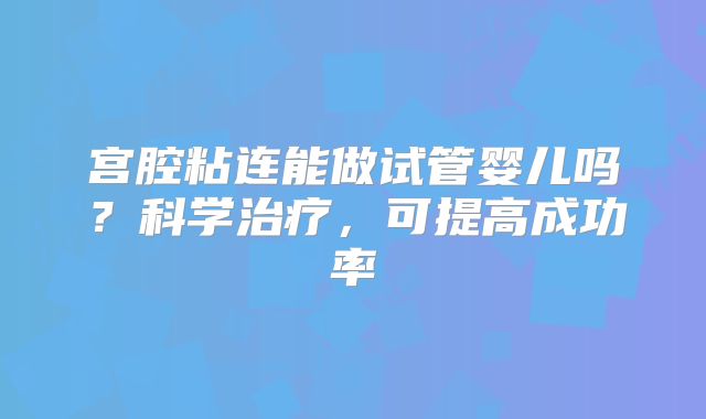 宫腔粘连能做试管婴儿吗？科学治疗，可提高成功率