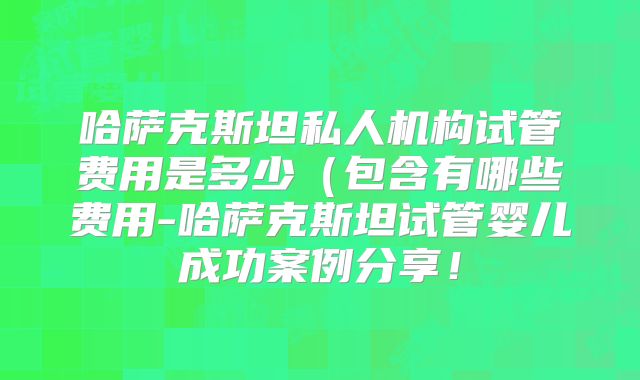 哈萨克斯坦私人机构试管费用是多少（包含有哪些费用-哈萨克斯坦试管婴儿成功案例分享！