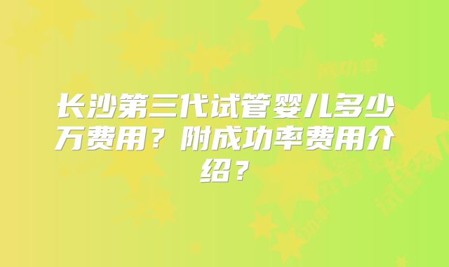 长沙第三代试管婴儿多少万费用？附成功率费用介绍？