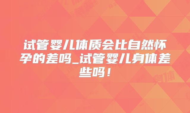 试管婴儿体质会比自然怀孕的差吗_试管婴儿身体差些吗！