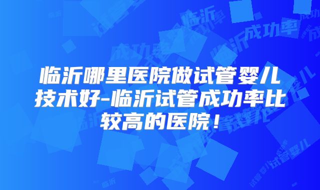 临沂哪里医院做试管婴儿技术好-临沂试管成功率比较高的医院!