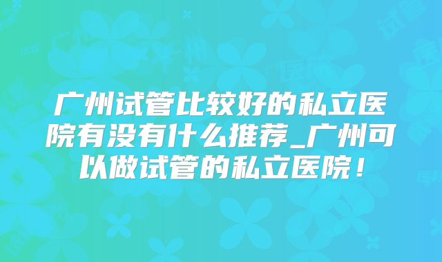 广州试管比较好的私立医院有没有什么推荐_广州可以做试管的私立医院！