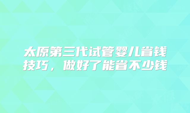 太原第三代试管婴儿省钱技巧，做好了能省不少钱