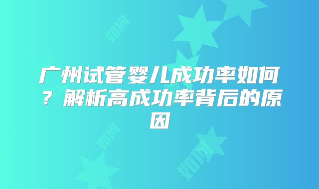 广州试管婴儿成功率如何？解析高成功率背后的原因
