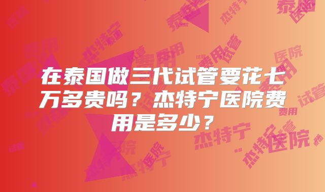 在泰国做三代试管要花七万多贵吗？杰特宁医院费用是多少？