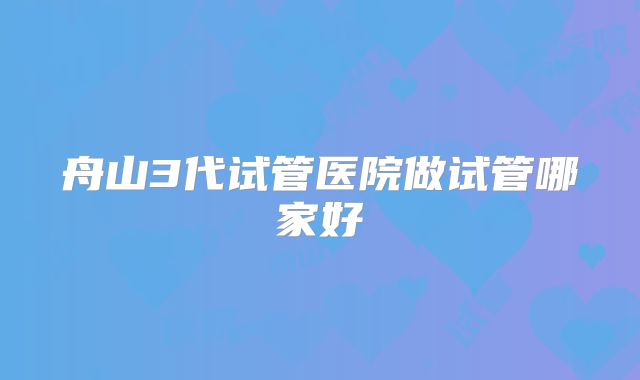 舟山3代试管医院做试管哪家好