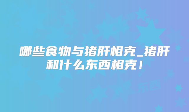 哪些食物与猪肝相克_猪肝和什么东西相克！